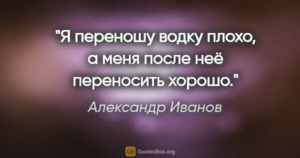 Александр Иванов цитата: "Я переношу водку плохо, а меня после неё переносить хорошо."