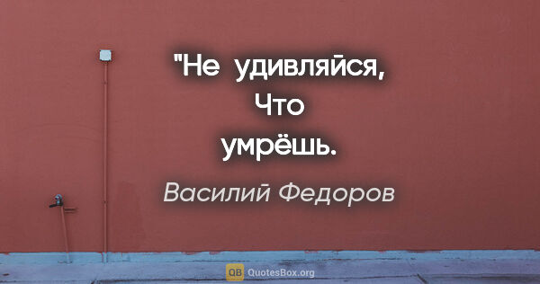 Василий Федоров цитата: "Не удивляйся,
Что умрёшь.
Дивись тому,
Что ты живёшь!"