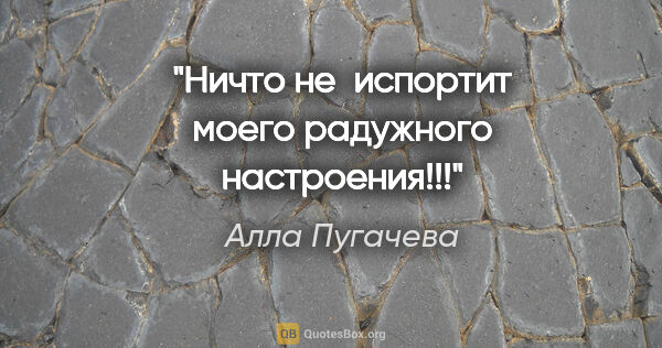 Алла Пугачева цитата: "Ничто не испортит моего радужного настроения!!!"
