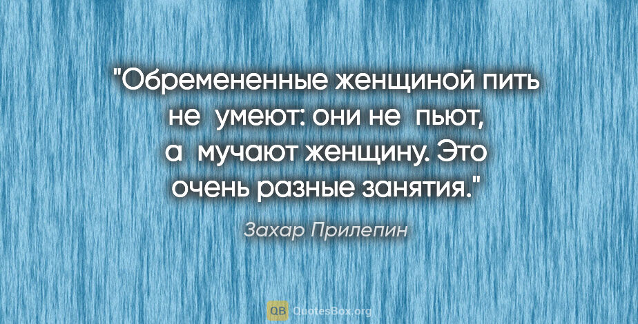 Захар Прилепин цитата: "Обремененные женщиной пить не умеют: они не пьют, а мучают..."