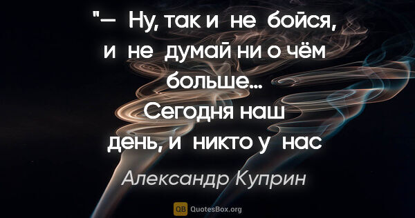 Александр Куприн цитата: "— Ну, так и не бойся, и не думай ни о чём больше…
Сегодня наш..."