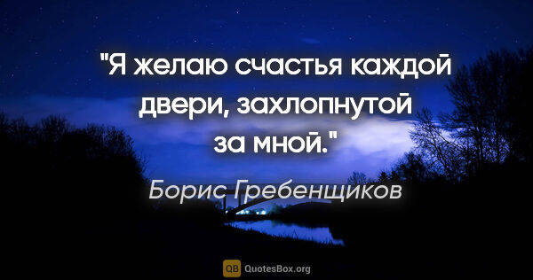 Борис Гребенщиков цитата: "Я желаю счастья каждой двери, захлопнутой за мной."