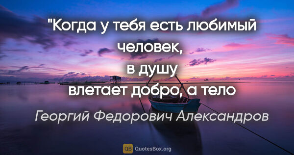 Георгий Федорович Александров цитата: "Когда у тебя есть любимый человек, 
в душу влетает добро,..."
