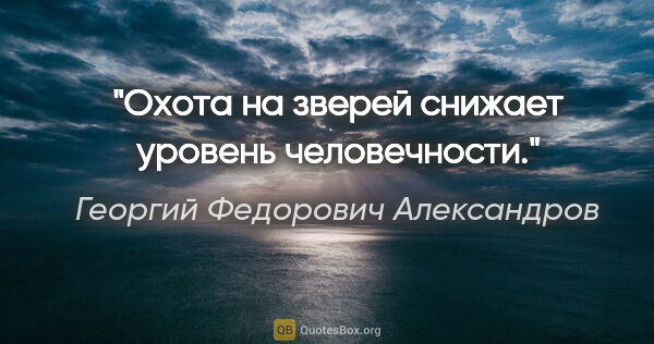 Георгий Федорович Александров цитата: "Охота на зверей снижает уровень человечности."