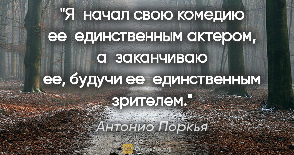 Антонио Поркья цитата: "Я начал свою комедию ее единственным актером, а заканчиваю ее,..."