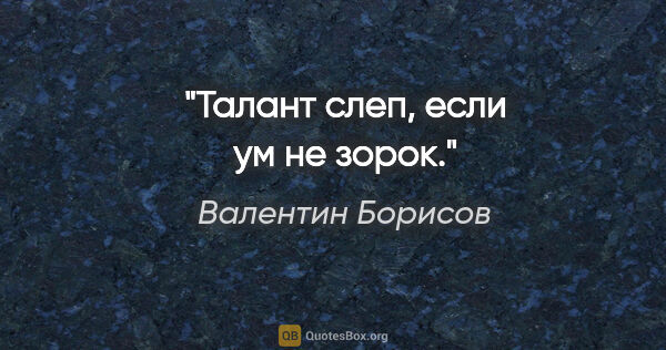 Валентин Борисов цитата: "Талант слеп, если ум не зорок."