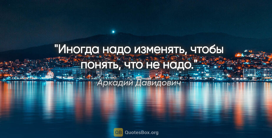 Аркадий Давидович цитата: "Иногда надо изменять, чтобы понять, что не надо."