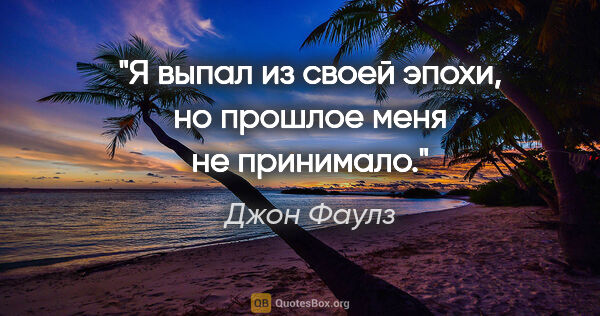 Джон Фаулз цитата: "Я выпал из своей эпохи, но прошлое меня не принимало."