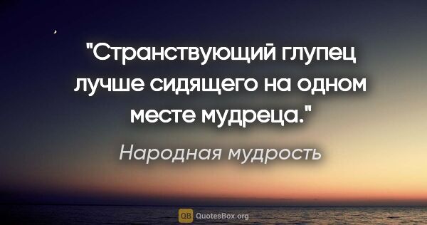 Народная мудрость цитата: "Странствующий глупец лучше сидящего на одном месте мудреца."