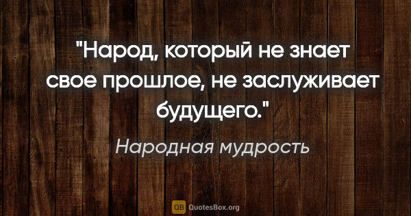 Народная мудрость цитата: "Народ, который не знает свое прошлое, не заслуживает будущего."