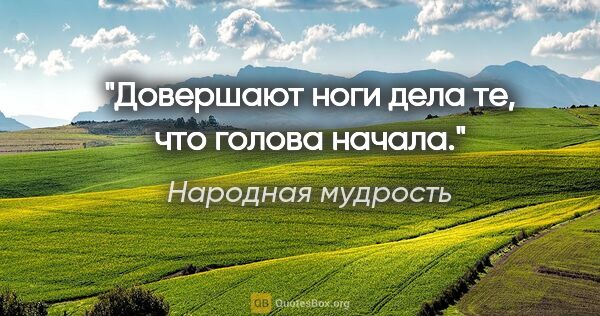 Народная мудрость цитата: "Довершают ноги дела те, что голова начала."