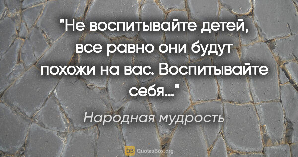 Народная мудрость цитата: "Не воспитывайте детей, все равно они будут похожи на вас...."