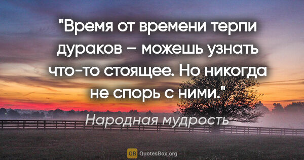 Народная мудрость цитата: "Время от времени терпи дураков – можешь узнать что-то стоящее...."