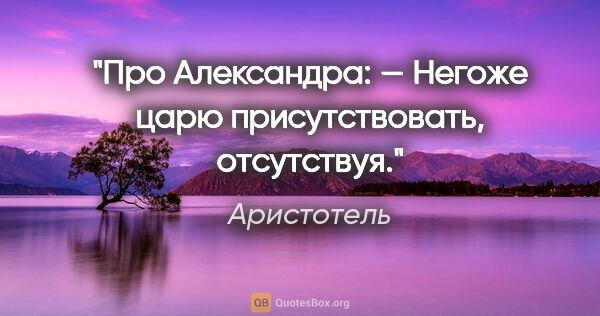 Аристотель цитата: "Про Александра:

— Негоже царю присутствовать, отсутствуя."