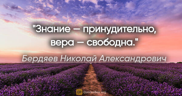 Бердяев Николай Александрович цитата: "Знание — принудительно, вера — свободна."