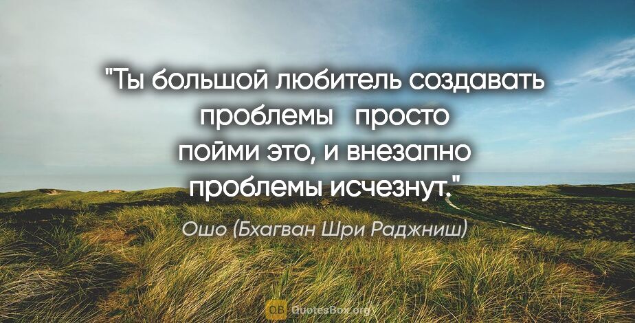 Ошо (Бхагван Шри Раджниш) цитата: "Ты большой любитель создавать проблемы просто пойми это,..."