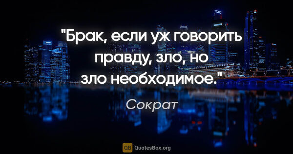 Сократ цитата: "Брак, если уж говорить правду, зло, но зло необходимое."