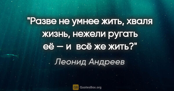 Леонид Андреев цитата: "Разве не умнее жить, хваля жизнь, нежели ругать её — и всё же..."