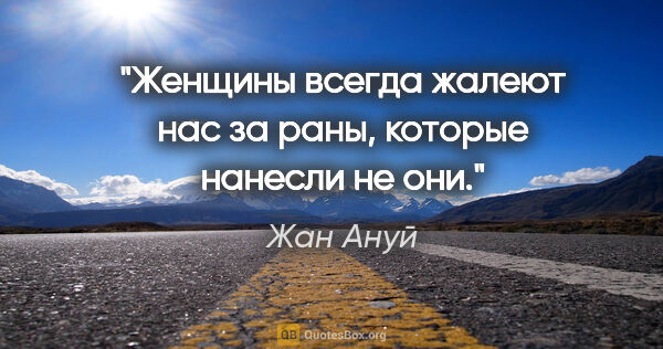 Жан Ануй цитата: "Женщины всегда жалеют нас за раны, которые нанесли не они."