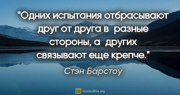 Стэн Барстоу цитата: "Одних испытания отбрасывают друг от друга в разные стороны,..."