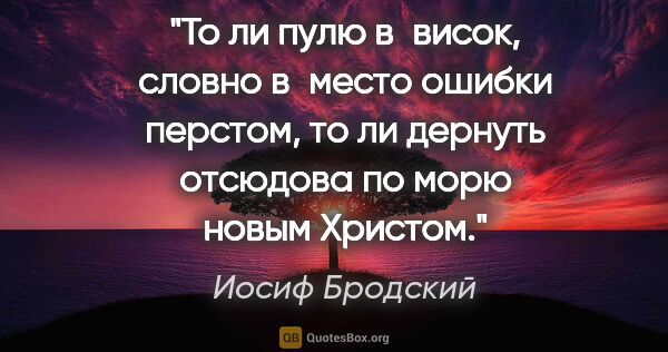 Иосиф Бродский цитата: "То ли пулю в висок, словно в место ошибки перстом,

то ли..."