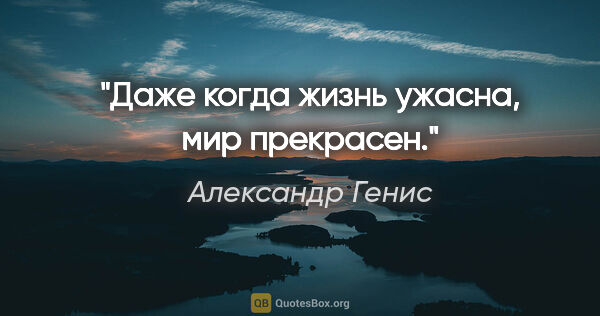 Александр Генис цитата: "Даже когда жизнь ужасна, мир прекрасен."