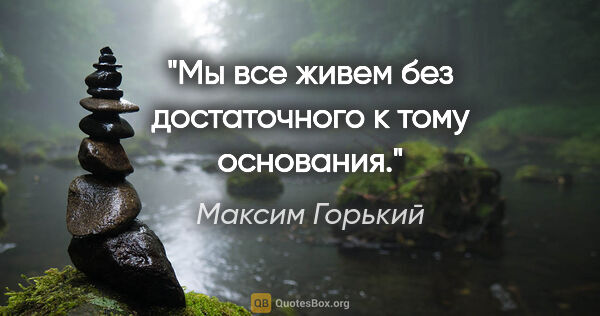 Максим Горький цитата: "Мы все живем без достаточного к тому основания."