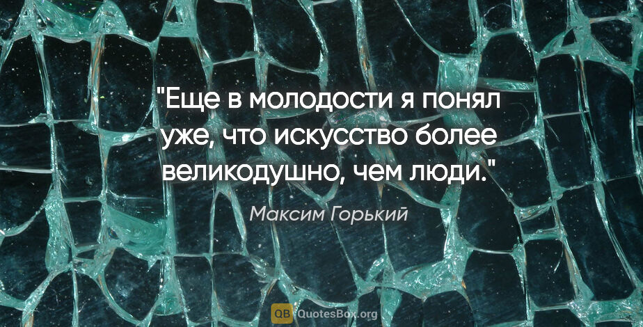 Максим Горький цитата: "Еще в молодости я понял уже, что искусство более великодушно,..."