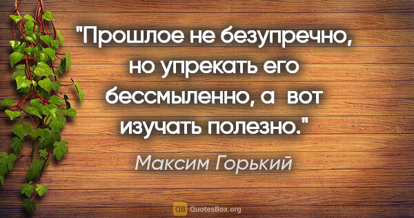 Максим Горький цитата: "Прошлое не безупречно, но упрекать его бессмыленно, а вот..."