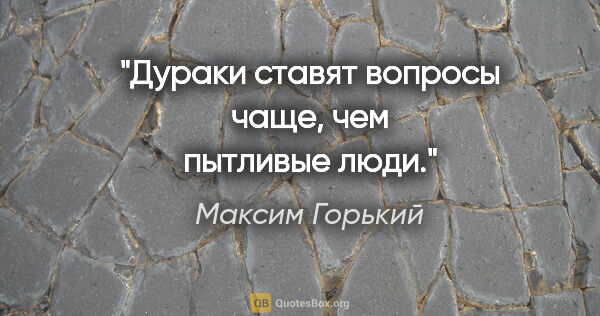 Максим Горький цитата: "Дураки ставят вопросы чаще, чем пытливые люди."