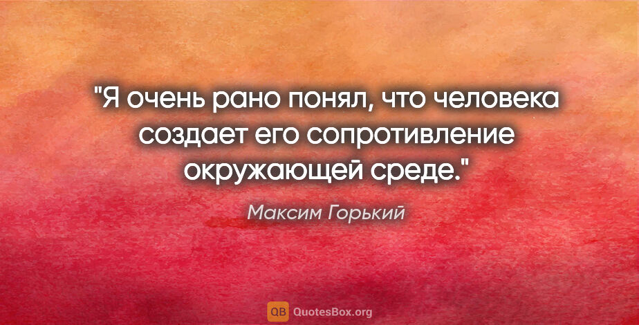 Максим Горький цитата: "Я очень рано понял, что человека создает его сопротивление..."
