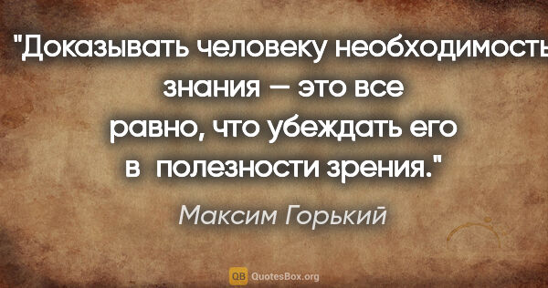 Максим Горький цитата: "Доказывать человеку необходимость знания — это все равно, что..."