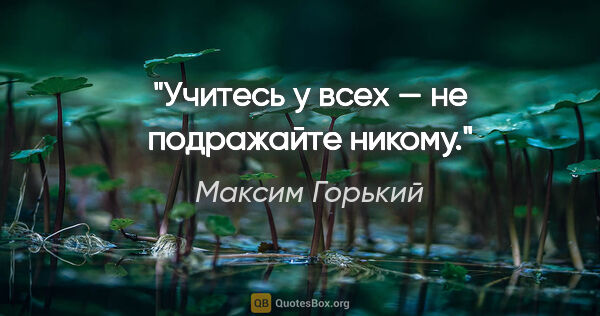 Максим Горький цитата: "Учитесь у всех — не подражайте никому."