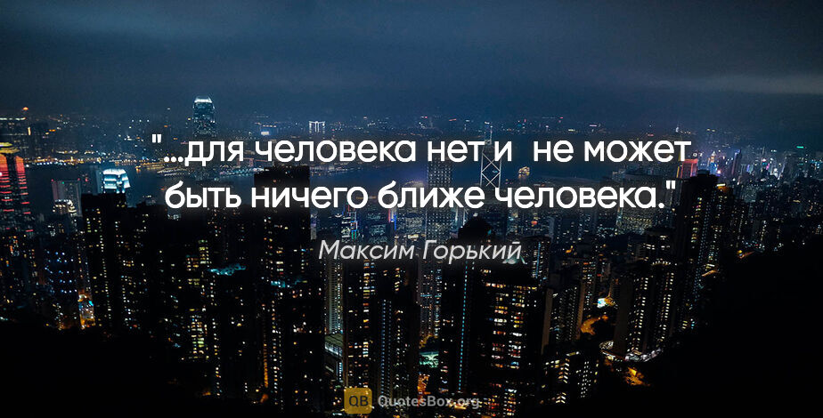 Максим Горький цитата: "…для человека нет и не может быть ничего ближе человека."