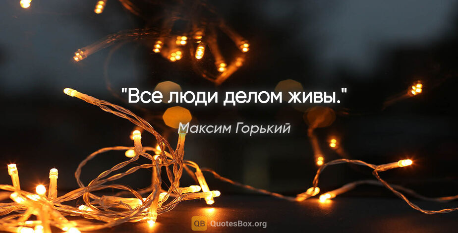 Максим Горький цитата: "Все люди делом живы."