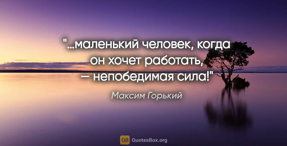 Максим Горький цитата: "…маленький человек, когда он хочет работать, — непобедимая сила!"