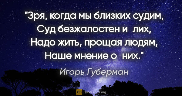 Игорь Губерман цитата: "Зря, когда мы близких судим,

Суд безжалостен и лих,

Надо..."