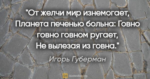 Игорь Губерман цитата: "От желчи мир изнемогает,

Планета печенью больна:

Говно говно..."