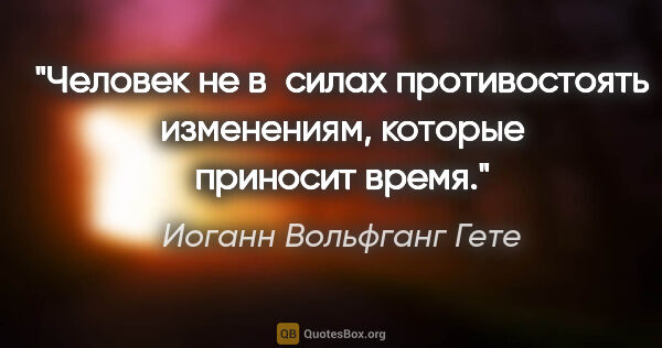 Иоганн Вольфганг Гете цитата: "Человек не в силах противостоять изменениям, которые приносит..."