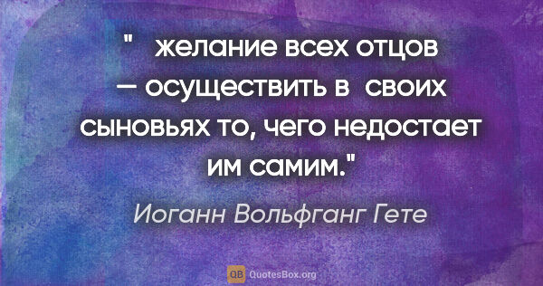 Иоганн Вольфганг Гете цитата: " желание всех отцов — осуществить в своих сыновьях то, чего..."