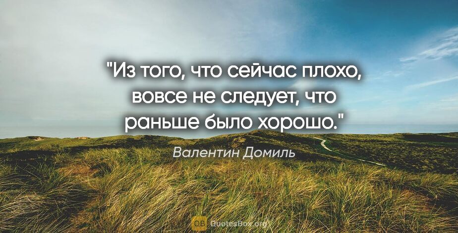 Валентин Домиль цитата: "Из того, что сейчас плохо, вовсе не следует, что раньше было..."