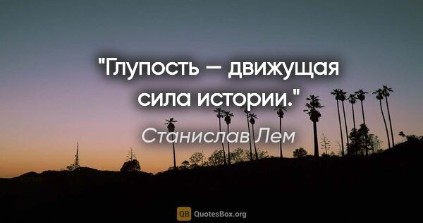 Станислав Лем цитата: "Глупость — движущая сила истории."