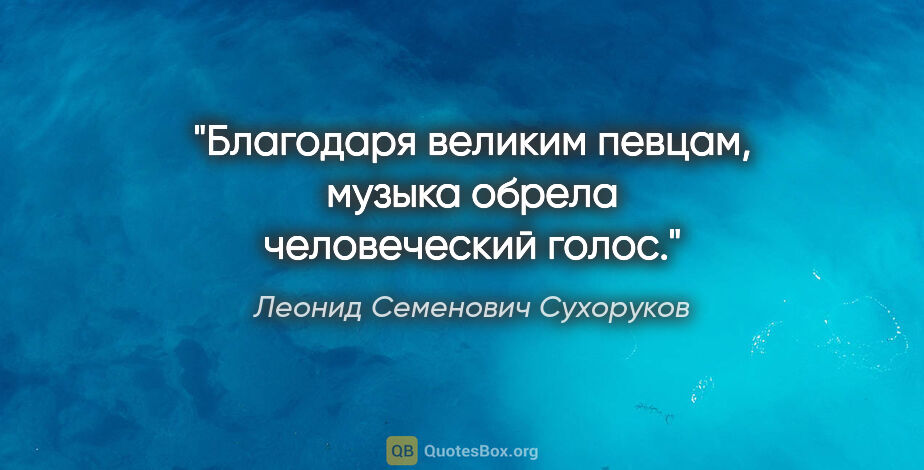 Леонид Семенович Сухоруков цитата: "Благодаря великим певцам, музыка обрела человеческий голос."