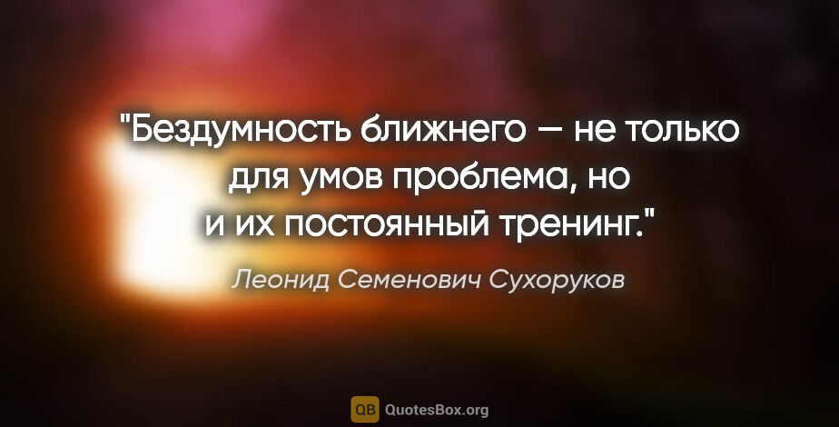 Леонид Семенович Сухоруков цитата: "Бездумность ближнего — не только для умов проблема, но и их..."