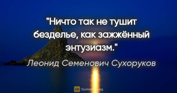 Леонид Семенович Сухоруков цитата: "Ничто так не тушит безделье, как зажжённый энтузиазм."