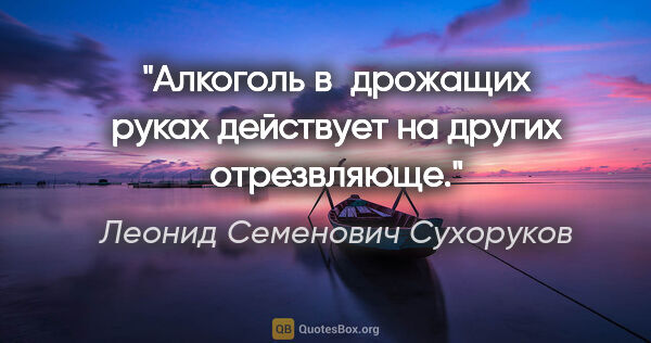 Леонид Семенович Сухоруков цитата: "Алкоголь в дрожащих руках действует на других отрезвляюще."
