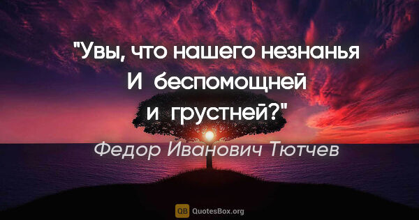 Федор Иванович Тютчев цитата: "Увы, что нашего незнанья

И беспомощней и грустней?"