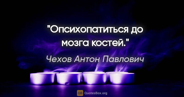 Чехов Антон Павлович цитата: "Опсихопатиться до мозга костей."