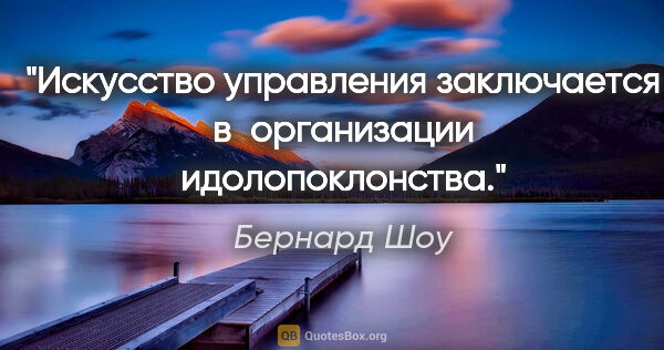 Бернард Шоу цитата: "Искусство управления заключается в организации идолопоклонства."
