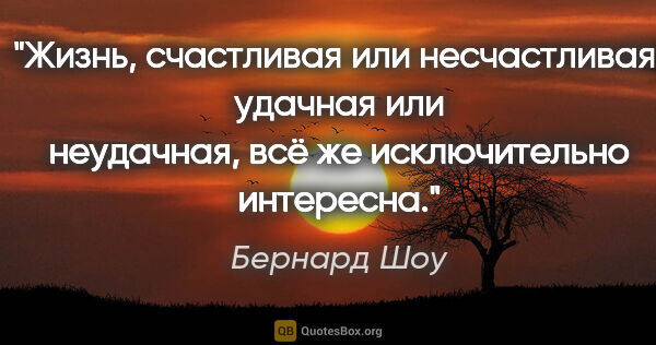 Бернард Шоу цитата: "Жизнь, счастливая или несчастливая, удачная или неудачная, всё..."